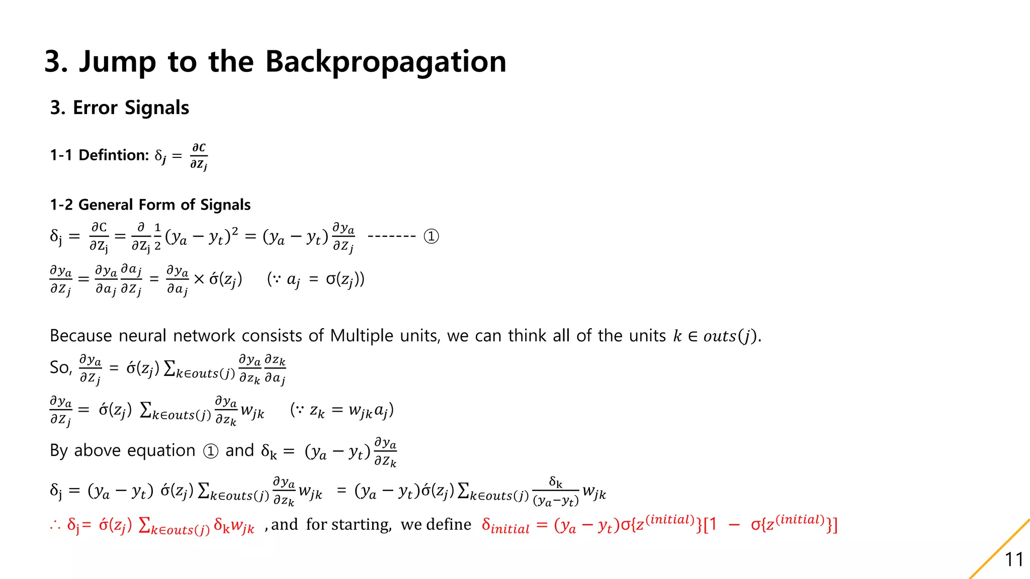 3. Jump to the Backpropagation
3. Error Signals
1-1 Defintion: δ𝒋 =
𝝏𝑪
𝝏𝒁 𝒋
1-2 General Form of Signals
δj =
𝜕C
𝜕Zj
=
𝜕
𝜕Zj
1
2
(𝑦𝑎 − 𝑦𝑡)2
= (𝑦𝑎 − 𝑦𝑡)
𝜕𝑦 𝑎
𝜕𝑍 𝑗
------- ①
𝜕𝑦 𝑎
𝜕𝑍 𝑗
=
𝜕𝑦 𝑎
𝜕𝑎 𝑗
𝜕𝑎 𝑗
𝜕𝑍 𝑗
=
𝜕𝑦 𝑎
𝜕𝑎 𝑗
× σ(𝑧𝑗) (∵ 𝑎𝑗 = σ(𝑧𝑗))
Because neural network consists of Multiple units, we can think all of the units 𝑘 ∈ 𝑜𝑢𝑡𝑠 𝑗 .
So,
𝜕𝑦 𝑎
𝜕𝑍 𝑗
= σ(𝑧𝑗) 𝑘∈𝑜𝑢𝑡𝑠 𝑗
𝜕𝑦 𝑎
𝜕𝑧 𝑘
𝜕𝑧 𝑘
𝜕𝑎 𝑗
𝜕𝑦 𝑎
𝜕𝑍 𝑗
= σ(𝑧𝑗) 𝑘∈𝑜𝑢𝑡𝑠 𝑗
𝜕𝑦 𝑎
𝜕𝑧 𝑘
𝑤𝑗𝑘 (∵ 𝑧 𝑘 = 𝑤𝑗𝑘 𝑎𝑗)
By above equation ① and δk = (𝑦𝑎 − 𝑦𝑡)
𝜕𝑦 𝑎
𝜕𝑍 𝑘
δj = (𝑦𝑎 − 𝑦𝑡) σ(𝑧𝑗) 𝑘∈𝑜𝑢𝑡𝑠 𝑗
𝜕𝑦 𝑎
𝜕𝑧 𝑘
𝑤𝑗𝑘 = (𝑦𝑎 − 𝑦𝑡)σ(𝑧𝑗) 𝑘∈𝑜𝑢𝑡𝑠 𝑗
δk
(𝑦 𝑎−𝑦𝑡)
𝑤𝑗𝑘
∴ δj= σ(𝑧𝑗) 𝑘∈𝑜𝑢𝑡𝑠 𝑗 δk 𝑤𝑗𝑘 , and for starting, we define δ𝑖𝑛𝑖𝑡𝑖𝑎𝑙 = (𝑦𝑎 − 𝑦𝑡)σ{𝑧(𝑖𝑛𝑖𝑡𝑖𝑎𝑙)
}[1 − σ{𝑧(𝑖𝑛𝑖𝑡𝑖𝑎𝑙)
}]
11
 