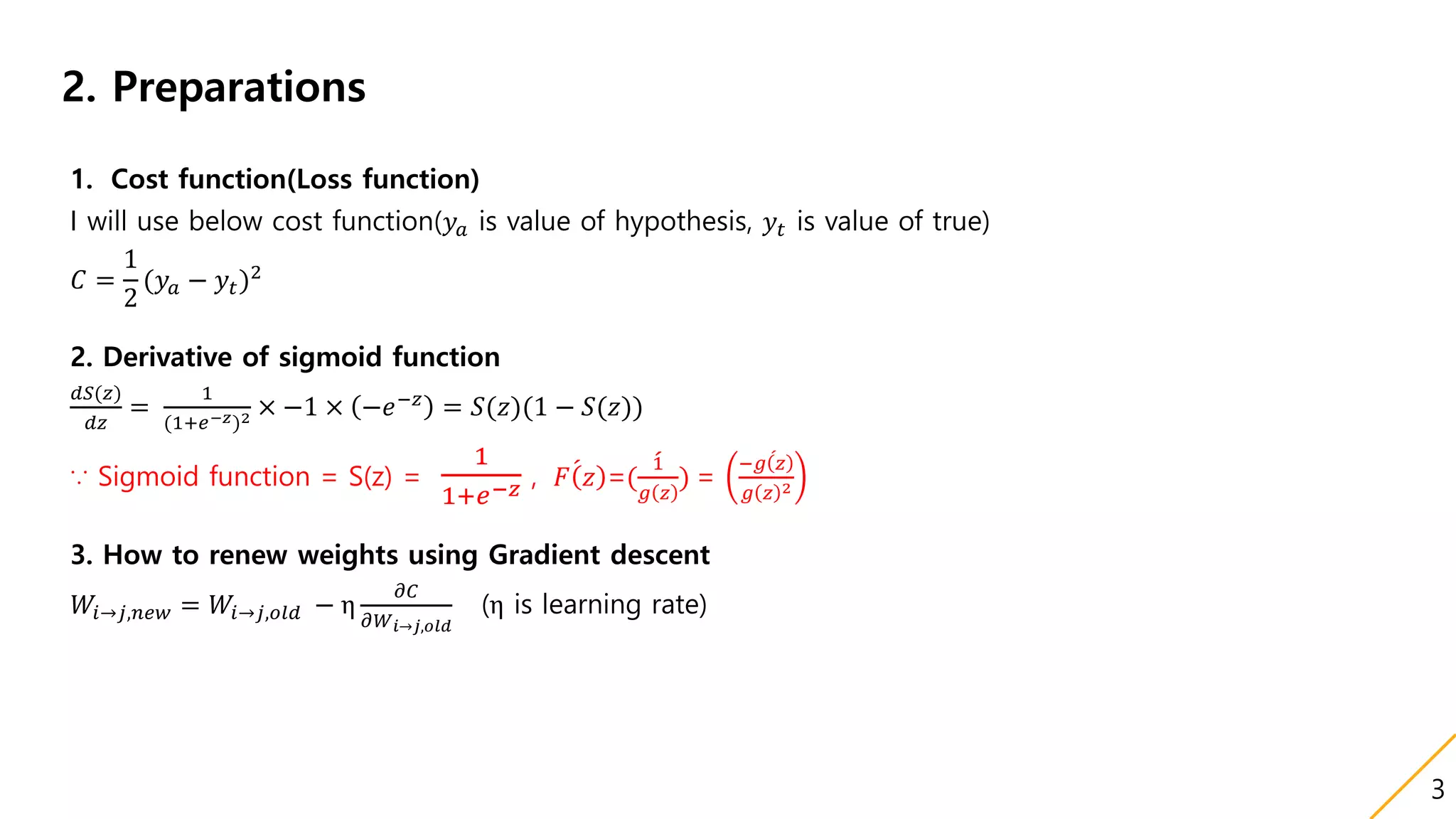 2. Preparations
1. Cost function(Loss function)
I will use below cost function(𝑦𝑎 is value of hypothesis, 𝑦𝑡 is value of true)
𝐶 =
1
2
(𝑦𝑎 − 𝑦𝑡)2
2. Derivative of sigmoid function
𝑑𝑆(𝑧)
𝑑𝑧
=
1
(1+𝑒−𝑧)2 × −1 × −𝑒−𝑧 = 𝑆(𝑧)(1 − 𝑆(𝑧))
∵ Sigmoid function = S(z) =
1
1+𝑒−𝑧 , 𝐹 𝑧 =(
1
𝑔 𝑧
) =
− 𝑔 𝑧
𝑔 𝑧 2
3. How to renew weights using Gradient descent
𝑊𝑖→𝑗,𝑛𝑒𝑤 = 𝑊𝑖→𝑗,𝑜𝑙𝑑 − η
𝜕𝐶
𝜕𝑊 𝑖→𝑗,𝑜𝑙𝑑
(η is learning rate)
3
 