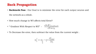 Back Propagation
• Backwards Pass : Our Goal is to minimize the error for each output neuron and
the network as a whole.
• How much change in W5 affects total Error?
• “ Gradient With Respect to W5” -
• To Decrease the error, then subtract the value from the current weight .
 