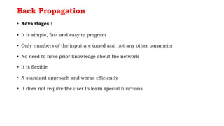 Back Propagation
• Advantages :
• It is simple, fast and easy to program
• Only numbers of the input are tuned and not any other parameter
• No need to have prior knowledge about the network
• It is flexible
• A standard approach and works efficiently
• It does not require the user to learn special functions
 
