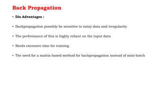Back Propagation
• Dis Advantages :
• Backpropagation possibly be sensitive to noisy data and irregularity
• The performance of this is highly reliant on the input data
• Needs excessive time for training
• The need for a matrix-based method for backpropagation instead of mini-batch
 