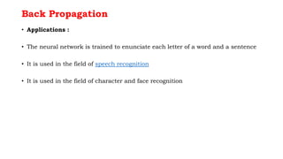 Back Propagation
• Applications :
• The neural network is trained to enunciate each letter of a word and a sentence
• It is used in the field of speech recognition
• It is used in the field of character and face recognition
 
