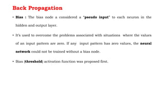 Back Propagation
• Bias : The bias node a considered a “pseudo input” to each neuron in the
hidden and output layer.
• It’s used to overcome the problems associated with situations where the values
of an input pattern are zero. If any input pattern has zero values, the neural
network could not be trained without a bias node.
• Bias (threshold) activation function was proposed first.
 