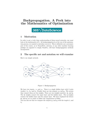 Backpropagation. A Peek into
the Mathematics of Optimization
1 Motivation
In order to get a truly deep understanding of deep neural networks, one must
look at the mathematics of it. As backpropagation is at the core of the optimiza-
tion process, we wanted to introduce you to it. This is definitely not a necessary
part of the course, as in TensorFlow, sk-learn, or any other machine learning
package (as opposed to simply NumPy), will have backpropagation methods
incorporated.
2 The specific net and notation we will examine
Here’s our simple network:
Figure 1: Backpropagation
We have two inputs: x1 and x2. There is a single hidden layer with 3 units
(nodes): h1, h2, and h3. Finally, there are two outputs: y1 and y2. The arrows
that connect them are the weights. There are two weights matrices: w, and u.
The w weights connect the input layer and the hidden layer. The u weights
connect the hidden layer and the output layer. We have employed the letters
w, and u, so it is easier to follow the computation to follow.
You can also see that we compare the outputs y1 and y2 with the targets t1 and
t2.
1
 