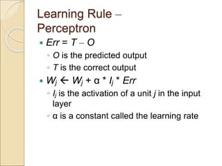 Learning Rule –
Perceptron
 Err = T – O
◦ O is the predicted output
◦ T is the correct output
 Wj  Wj + α * Ij * Err
◦ Ij is the activation of a unit j in the input
layer
◦ α is a constant called the learning rate
 