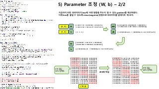 5) Parameter 조정 (W, b) – 2/2
지금까지 어떤 파라미터가 loss에 어떤 영향을 주는지 알 수 있는 gradient를 계산하였다.
이제 loss를 줄일 수 있도록 minus(negative)방향으로 파라미터를 업데이트 해 보자.
(2, 3)
[[-0.00911365 0.00989886 0.00200746]
[-0.00616948 0.00392478 0.00670659]]
[[ 0. 0. 0.]]
W
b
[[-0.01442236 -0.08168074 0.0961059 ]
[ 0.08424138 -0.08170848 -0.00252844]]
[[ 2.00204394e-04 -1.16085086e-04 -8.41193073e-05]]
dW
db(1, 3)
[[ 0.00530871 0.0915796 -0.09409844]
[-0.09041086 0.08563326 0.00923503]]
[[ -2.00204394e-04 1.16085086e-04 8.41193073e-05]]
W
b
[[ 0.30340715 0.34121343 0.35537942]
[ 0.19492407 0.62935153 0.1757244 ]
[ 0.71597869 0.1856451 0.09837621]
[ 0.90652466 0.02325688 0.07021846]
[ 0.60784668 0.00312771 0.38902561]
[ 0.30340715 0.34121343 0.35537942]
[ 0.17694003 0.25262399 0.57043598]
[ 0.04740059 0.57891371 0.37368569]
[ 0.01159157 0.94431966 0.04408876]
[ 0.25428663 0.73547774 0.01023563]
[ 0.30340715 0.34121343 0.35537942]
[ 0.55288955 0.21052905 0.2365814 ]
[ 0.52296824 0.03916278 0.43786898]
[ 0.09059707 0.02332037 0.88608256]
[ 0.00808054 0.35200296 0.63991651]]
[[ 0.33333333 0.33333333 0.33333333]
[ 0.33228275 0.33403649 0.33368077]
[ 0.33252159 0.33442546 0.33305295]
[ 0.33454201 0.33331648 0.33214151]
[ 0.33754504 0.3305531 0.33190187]
[ 0.33333333 0.33333333 0.33333333]
[ 0.33394798 0.33267801 0.33337401]
[ 0.33254206 0.33333209 0.33412585]
[ 0.33026955 0.33522118 0.33450927]
[ 0.33030749 0.33621241 0.3334801 ]
[ 0.33333333 0.33333333 0.33333333]
[ 0.33359229 0.33343927 0.33296844]
[ 0.3351336 0.33240988 0.33245653]
[ 0.33613287 0.33102256 0.33284456]
[ 0.33418585 0.3316118 0.33420235]]
(15,3)
200회 학습
5개 정답
33% 정확도
9개 정답
60% 정확도
 
