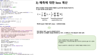2) 항목별 score 계산 à 예측에 대한 loss 계산
선형함수를 이용하여 15개 데이터의 score를 계산한다.
à scores = np.dot(X, W) + b # shape(15, 3)
[[ 0.00000000e+00 0.00000000e+00 0.00000000e+00]
[ -2.73697107e-03 2.52700382e-03 1.46153308e-03]
[ -2.40402494e-03 3.30519479e-03 -8.07342618e-04]
[ 2.72410403e-03 -9.45935139e-04 -4.47724846e-03]
[ 1.09147128e-02 -1.00169251e-02 -5.94488411e-03]
[ 0.00000000e+00 0.00000000e+00 0.00000000e+00]
[ 1.72933044e-03 -2.08080898e-03 9.10717959e-06]
[ -1.77949135e-03 5.93425221e-04 2.97189953e-03]
[ -7.90666446e-03 6.97476890e-03 4.84879352e-03]
[ -8.33992094e-03 9.37918452e-03 1.21926332e-03]
[ 0.00000000e+00 0.00000000e+00 0.00000000e+00]
[ 5.26013381e-04 6.72024569e-05 -1.34581859e-03]
[ 4.53150040e-03 -3.62897478e-03 -3.48864134e-03]
[ 7.50966318e-03 -7.81033793e-03 -2.32127218e-03]
[ 2.83365892e-03 -4.89858294e-03 2.88304077e-03]]
계산된 score에 softmax 함수를 적용하여 각 항목별로 정답일 확률을 계산한다.
à exp_scores = np.exp(scores)
à probs = exp_scores / np.sum(exp_scores, axis=1, keepdims=True)
[[ 0.33333333 0.33333333 0.33333333]
[ 0.33228275 0.33403649 0.33368077]
[ 0.33252159 0.33442546 0.33305295]
[ 0.33454201 0.33331648 0.33214151]
[ 0.33754504 0.3305531 0.33190187]
[ 0.33333333 0.33333333 0.33333333]
[ 0.33394798 0.33267801 0.33337401]
[ 0.33254206 0.33333209 0.33412585]
[ 0.33026955 0.33522118 0.33450927]
[ 0.33030749 0.33621241 0.3334801 ]
[ 0.33333333 0.33333333 0.33333333]
[ 0.33359229 0.33343927 0.33296844]
[ 0.3351336 0.33240988 0.33245653]
[ 0.33613287 0.33102256 0.33284456]
[ 0.33418585 0.3316118 0.33420235]]
첫번째 항목을 보면, 3개 항목 모두 동일한 확률로 정답으로 예측하고 있다.
두번째 항목을 보면, (0,1,2) 중에서 1이 확률이 높다 (0.334)
 