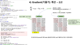 4) Gradient(기울기) 계산 – 1/2
이제 loss를 최소화 하기 위해서 gradient descent를 이용해 보자.
- Loss를 줄이려면 먼저 파라미터(W, b)값을 어떻게 변경해야
- loss가 줄어드는지 알아야 한다.
아래는 loss를 계산하는 수식이고, loss를 계산하기 위한 중간과정으로 정답의 확률을 p에 저장하였다.
그럼 f 내부에서 계산된 scores가 어떻게 변경되어야 loss를 줄일수 있는지 궁금할 것이다. 다른 말로 표현하
면, ∂Li/∂fk를 계산하고자 하는 것이다.
Loss인 Li는 p를 통해서 계산이되고, p는 f함수(여기서는 scores)의 결과에 종속적이다. 최종적으로
gradient는 아래와 같은 간단한 공식으로 도출될 수 있다.
만약 scores의 계산된 확률인 p = [0.2, 0.3, 0.5] (à 정답은 index 1인 0.3)가 있다고 가정하고,
위의 공식에 따라 scores의 gradient를 계산하면 df = [0.2, -0.7, 0.5]가 된다.
이 공식이 의미하는게 무엇일까?
à다시 loss를 계산하는 수식을 보면, “Li = -log(p)” 이고 p가 높을수록 loss는 줄어든다.
à만약 우리가 loss를 줄이려고, 잘못된 정답인 scores의 inde 0 또는 2번째 값을 증가시키면 어떻게 될까?
àP값이 [0.3, 0.1, 0.6]처럼 오히려 정답의 확률이 더 떨어지게 되어, loss가 증가한다.
à그래서 정답의 scores(index 1)를 높여야 한다.
à그럼 정답의 scores를 높이려면 loss가 줄어들도록 f(scores)를 조정해야한다. (즉 기울기가 음수)
à 위 공식은 “f함수가 Loss에 minus(negative)영향을 주도록 한다”는 의미다.
à즉 df = [0.2, -0.7, 0.5] è f(scores)의 index 1에 해당하는 값을 1 증가시키면 à loss에 -0.7만큼 줄어든
다.
정답(100%)과 예측한 확률(30%)의 차이를 계산하면, f가 Li에 미치는 영향
(기울기)를 알 수 있다.
 