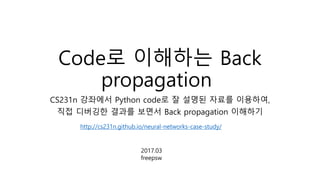 Code로 이해하는 Back
propagation
CS231n 강좌에서 Python code로 잘 설명된 자료를 이용하여,
직접 디버깅한 결과를 보면서 Back propagation 이해하기
http://cs231n.github.io/neural-networks-case-study/
2017.03
freepsw
 