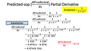 Predicted-sop (
𝝏𝑷𝒓𝒆𝒅𝒊𝒄𝒕𝒆𝒅
𝝏𝒔
) Partial Derivative
𝝏𝑷𝒓𝒆𝒅𝒊𝒄𝒕𝒆𝒅
𝝏𝒔
=
𝝏
𝝏𝒔
(
𝟏
𝟏 + 𝒆−𝒔
)
𝝏𝑷𝒓𝒆𝒅𝒊𝒄𝒕𝒆𝒅
𝝏𝒔
=
𝟏
𝟏 + 𝒆−𝒔
(𝟏 −
𝟏
𝟏 + 𝒆−𝒔
)
𝝏𝑷𝒓𝒆𝒅𝒊𝒄𝒕𝒆𝒅
𝝏𝒔
=
𝟏
𝟏 + 𝒆−𝒔
(𝟏 −
𝟏
𝟏 + 𝒆−𝒔
) =
𝟏
𝟏 + 𝒆−𝟏.𝟗𝟒
(𝟏 −
𝟏
𝟏 + 𝒆−𝟏.𝟗𝟒
)
=
𝟏
𝟏 + 𝟎. 𝟏𝟒𝟒
(𝟏 −
𝟏
𝟏 + 𝟎. 𝟏𝟒𝟒
)
=
𝟏
𝟏. 𝟏𝟒𝟒
(𝟏 −
𝟏
𝟏. 𝟏𝟒𝟒
)
= 𝟎. 𝟖𝟕𝟒(𝟏 − 𝟎. 𝟖𝟕𝟒)
= 𝟎. 𝟖𝟕𝟒(𝟎. 𝟏𝟐𝟔)
𝝏𝑷𝒓𝒆𝒅𝒊𝒄𝒕𝒆𝒅
𝛛𝒔
= 𝟎. 𝟏𝟏
Substitution
𝐏𝐫𝐞𝐝𝐢𝐜𝐭𝐞𝐝 =
𝟏
𝟏 + 𝒆−𝒔
 
