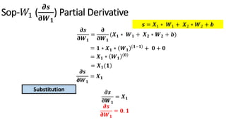 Sop-𝑊1 (
𝝏𝒔
𝛛𝑾 𝟏
) Partial Derivative
𝝏𝒔
𝛛𝑾 𝟏
=
𝛛
𝛛𝑾 𝟏
(𝑿 𝟏 ∗ 𝑾 𝟏 + 𝑿 𝟐 ∗ 𝑾 𝟐 + 𝒃)
= 𝟏 ∗ 𝑿 𝟏 ∗ 𝑾 𝟏
𝟏−𝟏 + 𝟎 + 𝟎
= 𝑿 𝟏 ∗ 𝑾 𝟏
𝟎
)= 𝑿 𝟏(𝟏
𝝏𝒔
𝛛𝑾 𝟏
= 𝑿 𝟏
𝝏𝒔
𝛛𝑾 𝟏
= 𝑿 𝟏
Substitution
𝝏𝒔
𝛛𝑾 𝟏
= 𝟎. 𝟏
𝐬 = 𝑿1 ∗ 𝑾1 + 𝑿2 ∗ 𝑾2 + 𝒃
 