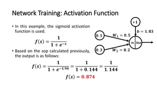 Network Training: Activation Function
• In this example, the sigmoid activation
function is used.
• Based on the sop calculated previously,
the output is as follows:
𝟎. 𝟏
In Out
𝑾 𝟏 = 𝟎. 𝟓
𝑾 𝟐 = 𝟎. 𝟐
+𝟏
𝒃 = 𝟏. 𝟖𝟑
𝟎. 𝟑
𝒇 𝒔 =
𝟏
𝟏 + 𝒆−𝒔
𝒇 𝒔 =
𝟏
𝟏 + 𝒆−𝟏.𝟗𝟒
=
𝟏
𝟏 + 𝟎. 𝟏𝟒𝟒
=
𝟏
𝟏. 𝟏𝟒𝟒
𝒇 𝒔 = 𝟎. 𝟖𝟕𝟒
 