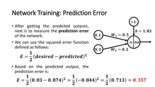 Network Training: Prediction Error
• After getting the predicted outputs,
next is to measure the prediction error
of the network.
• We can use the squared error function
defined as follows:
• Based on the predicted output, the
prediction error is:
𝟎. 𝟏
In Out
𝑾 𝟏 = 𝟎. 𝟓
𝑾 𝟐 = 𝟎. 𝟐
+𝟏
𝒃 = 𝟏. 𝟖𝟑
𝟎. 𝟑
𝑬 =
𝟏
𝟐
𝒅𝒆𝒔𝒊𝒓𝒆𝒅 − 𝒑𝒓𝒆𝒅𝒊𝒄𝒕𝒆𝒅 𝟐
𝑬 =
𝟏
𝟐
𝟎. 𝟎𝟑 − 𝟎. 𝟖𝟕𝟒 𝟐
=
𝟏
𝟐
−𝟎. 𝟖𝟒𝟒 𝟐
=
𝟏
𝟐
𝟎. 𝟕𝟏𝟑 = 𝟎. 𝟑𝟓𝟕
 