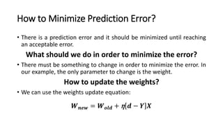 How to Minimize Prediction Error?
• There is a prediction error and it should be minimized until reaching
an acceptable error.
What should we do in order to minimize the error?
• There must be something to change in order to minimize the error. In
our example, the only parameter to change is the weight.
How to update the weights?
• We can use the weights update equation:
𝑾 𝒏𝒆𝒘 = 𝑾 𝒐𝒍𝒅 + η 𝒅 − 𝒀 𝑿
 