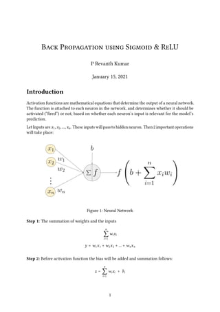 Back Propagation using Sigmoid & ReLU
P Revanth Kumar
January 15, 2021
Introduction
Activation functions are mathematical equations that determine the output of a neural network.
The function is attached to each neuron in the network, and determines whether it should be
activated (“fired”) or not, based on whether each neuron’s input is relevant for the model’s
prediction.
Let Inputs are 𝑥1, 𝑥2, ..., 𝑥𝑛. These inputs will pass to hidden neuron. Then 2 important operations
will take place:
Figure 1: Neural Network
Step 1: The summation of weights and the inputs
𝑛
∑
𝑖=1
𝑤𝑖𝑥𝑖
𝑦 = 𝑤1𝑥1 + 𝑤2𝑥2 + ... + 𝑤𝑛𝑥𝑛
Step 2: Before activation function the bias will be added and summation follows:
𝑧 =
𝑛
∑
𝑖=1
𝑤𝑖𝑥𝑖 + 𝑏𝑖
1
 