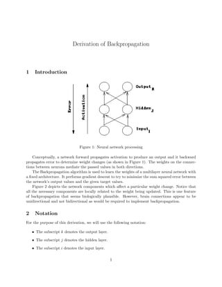 Derivation of Backpropagation
1 Introduction
Figure 1: Neural network processing
Conceptually, a network forward propagates activation to produce an output and it backward
propagates error to determine weight changes (as shown in Figure 1). The weights on the connec-
tions between neurons mediate the passed values in both directions.
The Backpropagation algorithm is used to learn the weights of a multilayer neural network with
a fixed architecture. It performs gradient descent to try to minimize the sum squared error between
the network’s output values and the given target values.
Figure 2 depicts the network components which affect a particular weight change. Notice that
all the necessary components are locally related to the weight being updated. This is one feature
of backpropagation that seems biologically plausible. However, brain connections appear to be
unidirectional and not bidirectional as would be required to implement backpropagation.
2 Notation
For the purpose of this derivation, we will use the following notation:
• The subscript k denotes the output layer.
• The subscript j denotes the hidden layer.
• The subscript i denotes the input layer.
1
 