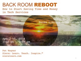 BACK ROOM REBOOT
How to Start Saving Time and Money  
in Tech Services"
Pat Wagner"
Siera: Learn. Teach. Inspire.™ "
sieralearn.com"
April 10, 2014  
1:00 pm – 1:50 pm"
LEAD. OUT. LOUD. 
Texas Library Association"
1
 
