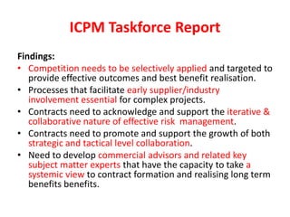 ICPM Taskforce Report
Findings:
• Competition needs to be selectively applied and targeted to
   provide effective outcomes and best benefit realisation.
• Processes that facilitate early supplier/industry
   involvement essential for complex projects.
• Contracts need to acknowledge and support the iterative &
   collaborative nature of effective risk management.
• Contracts need to promote and support the growth of both
   strategic and tactical level collaboration.
• Need to develop commercial advisors and related key
   subject matter experts that have the capacity to take a
   systemic view to contract formation and realising long term
   benefits benefits.
 