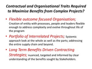 Contractual and Organisational Traits Required
 to Maximise Benefits from Complex Projects?
• Flexible outcome focused Organisation;
  Creation of entity with processes, people and leaders flexible
  enough to address complexity and evolve throughout life of
  the program
• Portfolio of Interrelated Projects; Systemic
  approach look at the whole as well as the parts; addressing
  the entire supply chain and beyond.
• Long Term Benefits Driven Contracting
  Strategies; nuanced, targeted and Informed by clear
  understanding of the benefits sought by Stakeholders.
 
