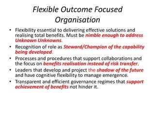 Flexible Outcome Focused
                 Organisation
• Flexibility essential to delivering effective solutions and
  realising total benefits. Must be nimble enough to address
  Unknown Unknowns.
• Recognition of role as Steward/Champion of the capability
  being developed.
• Processes and procedures that support collaborations and
  the focus on benefits realisation instead of risk transfer.
• Leaders that develop and project the shadow of the future
  and have cognitive flexibility to manage emergence.
• Transparent and efficient governance regimes that support
  achievement of benefits not hinder it.
 