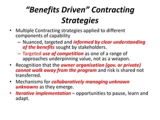 “Benefits Driven” Contracting
                 Strategies
• Multiple Contracting strategies applied to different
  components of capability
   – Nuanced, targeted and informed by clear understanding
      of the benefits sought by stakeholders.
   – Targeted use of competition as one of a range of
      approaches underpinning value, not as a weapon.
• Recognition that the owner organisation (gov. or private)
  cannot walk away from the program and risk is shared not
  transferred.
• Mechanisms for collaboratively managing unknown
  unknowns as they emerge.
• Iterative implementation – opportunities to pause, learn and
  adapt.
 