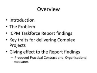 Overview
• Introduction
• The Problem
• ICPM Taskforce Report findings
• Key traits for delivering Complex
  Projects
• Giving effect to the Report findings
    – Proposed Practical Contract and Organisational
      measures
 