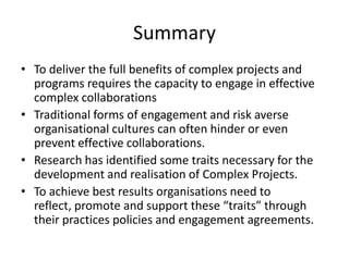 Summary
• To deliver the full benefits of complex projects and
  programs requires the capacity to engage in effective
  complex collaborations
• Traditional forms of engagement and risk averse
  organisational cultures can often hinder or even
  prevent effective collaborations.
• Research has identified some traits necessary for the
  development and realisation of Complex Projects.
• To achieve best results organisations need to
  reflect, promote and support these “traits” through
  their practices policies and engagement agreements.
 