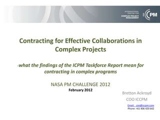 Contracting for Effective Collaborations in
            Complex Projects

-what the   findings of the ICPM Taskforce Report mean for
               contracting in complex programs

                NASA PM CHALLENGE 2012
                        February 2012
                                                Bretton Ackroyd
                                                  COO ICCPM
                                                  Email: coo@iccpm.com
                                                  Phone: +61 406 420 642
 