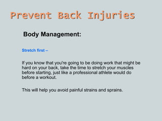 Prevent Back Injuries
Body Management:
Stretch first C
If you know that you're going to be doing work that might be
hard on your back, take the time to stretch your muscles
before starting, just like a professional athlete would do
before a workout.
This will help you avoid painful strains and sprains.
 