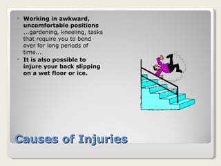 Causes of Injuries Working in awkward, uncomfortable positions ...gardening, kneeling, tasks that require you to bend over for long periods of time... It is also possible to injure your back slipping on a wet floor or ice. 