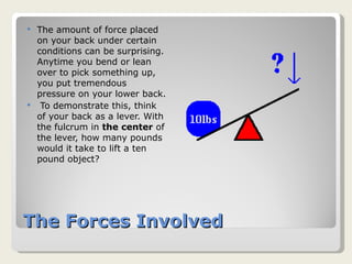 The Forces Involved The amount of force placed on your back under certain conditions can be surprising. Anytime you bend or lean over to pick something up, you put tremendous pressure on your lower back. To demonstrate this, think of your back as a lever. With the fulcrum in  the center  of the lever, how many pounds would it take to lift a ten pound object? 
