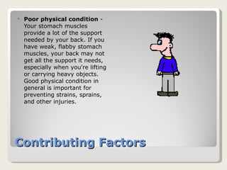 Contributing Factors Poor physical condition  - Your stomach muscles provide a lot of the support needed by your back. If you have weak, flabby stomach muscles, your back may not get all the support it needs, especially when you're lifting or carrying heavy objects. Good physical condition in general is important for preventing strains, sprains, and other injuries. 