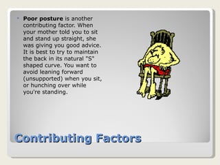 Contributing Factors Poor posture  is another contributing factor. When your mother told you to sit and stand up straight, she was giving you good advice. It is best to try to maintain the back in its natural "S" shaped curve. You want to avoid leaning forward (unsupported) when you sit, or hunching over while you're standing. 