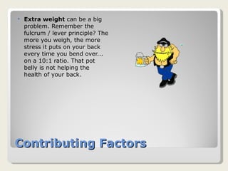 Contributing Factors Extra weight  can be a big problem. Remember the fulcrum / lever principle? The more you weigh, the more stress it puts on your back every time you bend over... on a 10:1 ratio. That pot belly is not helping the health of your back. 