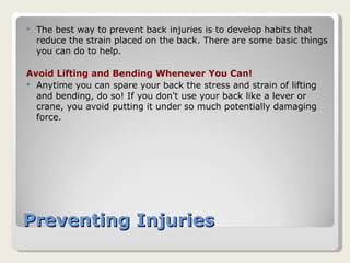 Preventing Injuries The best way to prevent back injuries is to develop habits that reduce the strain placed on the back. There are some basic things you can do to help.  Avoid Lifting and Bending Whenever You Can! Anytime you can spare your back the stress and strain of lifting and bending, do so! If you don't use your back like a lever or crane, you avoid putting it under so much potentially damaging force.  