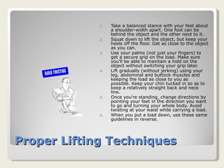 Proper Lifting Techniques Take a balanced stance with your feet about a shoulder-width apart. One foot can be behind the object and the other next to it. Squat down to lift the object, but keep your heels off the floor. Get as close to the object as you can. Use your palms (not just your fingers) to get a secure grip on the load. Make sure you'll be able to maintain a hold on the object without switching your grip later. Lift gradually (without jerking) using your leg, abdominal and buttock muscles and keeping the load as close to you as possible. Keep your chin tucked in so as to keep a relatively straight back and neck line. Once you're standing, change directions by pointing your feet in the direction you want to go and turning your whole body. Avoid twisting at your waist while carrying a load. When you put a load down, use these same guidelines in reverse. 