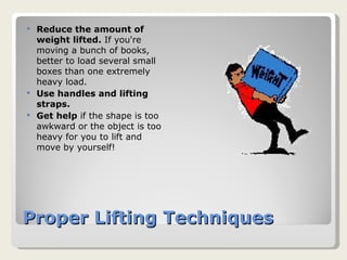 Proper Lifting Techniques Reduce the amount of weight lifted.  If you're moving a bunch of books, better to load several small boxes than one extremely heavy load.  Use handles and lifting straps.   Get help  if the shape is too awkward or the object is too heavy for you to lift and move by yourself!  