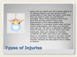 Types of Injuries Every time you bend over, lift a heavy object, or sit leaning forward, you put stress on the components of your back and spine. Over time, they can start to wear out and become damaged. Many of the problems that cause back pain are the result of injury and degeneration of the intervertebral disk. Degeneration is a process where wear and tear causes deterioration, like when your favorite jeans get old. The disk is subjected to different types of stress as we use our backs each day.  Eventually, disks can collapse or herniate; vertebrae can shift; bone spurs can develop.  Acute or immediate injuries to the back can be caused by tearing or straining ligaments and muscles. Muscles can also spasm due to stress or tension.  