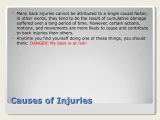 Causes of Injuries Many back injuries cannot be attributed to a single causal factor; in other words, they tend to be the result of cumulative damage suffered over a long period of time. However, certain actions, motions, and movements are more likely to cause and contribute to back injuries than others.  Anytime you find yourself doing one of these things, you should think:  DANGER! My back is at risk! 