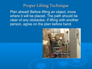 Proper Lifting TechniqueProper Lifting Technique
Plan ahead! Before lifting an object, know
where it will be placed. The path should be
clear of any obstacles. If lifting with another
person, agree on the plan before hand.
 