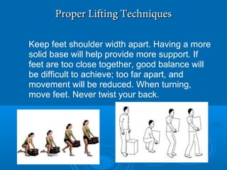 Proper Lifting TechniquesProper Lifting Techniques
Keep feet shoulder width apart. Having a more
solid base will help provide more support. If
feet are too close together, good balance will
be difficult to achieve; too far apart, and
movement will be reduced. When turning,
move feet. Never twist your back.
 