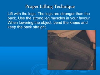 Proper Lifting TechniqueProper Lifting Technique
Lift with the legs. The legs are stronger than the
back. Use the strong leg muscles in your favour.
When lowering the object, bend the knees and
keep the back straight.
 