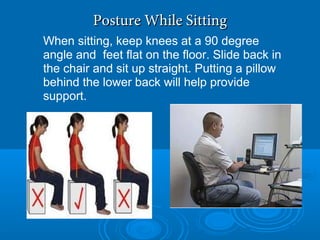 Posture While SittingPosture While Sitting
When sitting, keep knees at a 90 degree
angle and feet flat on the floor. Slide back in
the chair and sit up straight. Putting a pillow
behind the lower back will help provide
support.
 