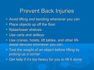 Prevent Back InjuriesPrevent Back Injuries
 Avoid lifting and bending whenever you can.Avoid lifting and bending whenever you can.
 Place objects up off the floor.Place objects up off the floor.
 Raise/lower shelves.Raise/lower shelves.
 Use carts and dolleys.Use carts and dolleys.
 Use cranes, hoists, lift tables, and other lift-Use cranes, hoists, lift tables, and other lift-
assist devices whenever you can.assist devices whenever you can.
 Test the weight of an object before lifting byTest the weight of an object before lifting by
picking up a corner.picking up a corner.
 Get help if it’s too heavy for you to lift it alone.Get help if it’s too heavy for you to lift it alone.
 