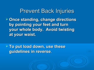 Prevent Back InjuriesPrevent Back Injuries
 Once standing, change directionsOnce standing, change directions
by pointing your feet and turnby pointing your feet and turn
your whole body. Avoid twistingyour whole body. Avoid twisting
at your waist.at your waist.
 To put load down, use theseTo put load down, use these
guidelines in reverseguidelines in reverse..
 