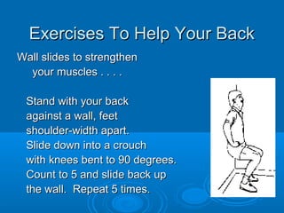 Exercises To Help Your BackExercises To Help Your Back
Wall slides to strengthenWall slides to strengthen
your muscles . . . .your muscles . . . .
Stand with your backStand with your back
against a wall, feetagainst a wall, feet
shoulder-width apart.shoulder-width apart.
Slide down into a crouchSlide down into a crouch
with knees bent to 90 degrees.with knees bent to 90 degrees.
Count to 5 and slide back upCount to 5 and slide back up
the wall. Repeat 5 times.the wall. Repeat 5 times.
 