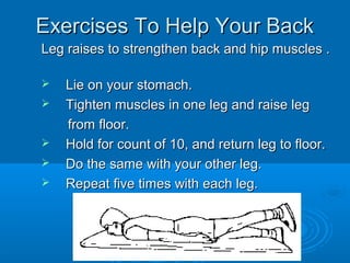 Exercises To Help Your BackExercises To Help Your Back
Leg raises to strengthen back and hip muscles .Leg raises to strengthen back and hip muscles .
 Lie on your stomach.Lie on your stomach.
 Tighten muscles in one leg and raise legTighten muscles in one leg and raise leg
from floor.from floor.
 Hold for count of 10, and return leg to floor.Hold for count of 10, and return leg to floor.
 Do the same with your other leg.Do the same with your other leg.
 Repeat five times with each leg.Repeat five times with each leg.
 