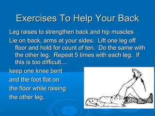 Exercises To Help Your BackExercises To Help Your Back
Leg raises to strengthen back and hip musclesLeg raises to strengthen back and hip muscles
Lie on back, arms at your sides. Lift one leg offLie on back, arms at your sides. Lift one leg off
floor and hold for count of ten. Do the same withfloor and hold for count of ten. Do the same with
the other leg. Repeat 5 times with each leg. Ifthe other leg. Repeat 5 times with each leg. If
this is too difficult…this is too difficult…
keep one knee bentkeep one knee bent
and the foot flat onand the foot flat on
the floor while raisingthe floor while raising
the other leg.the other leg.
 