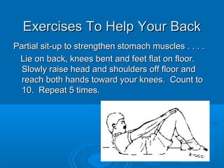 Exercises To Help Your BackExercises To Help Your Back
Partial sit-up to strengthen stomach muscles . . . .Partial sit-up to strengthen stomach muscles . . . .
Lie on back, knees bent and feet flat on floor.Lie on back, knees bent and feet flat on floor.
Slowly raise head and shoulders off floor andSlowly raise head and shoulders off floor and
reach both hands toward your knees. Count toreach both hands toward your knees. Count to
10. Repeat 5 times.10. Repeat 5 times.
 