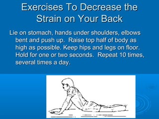 Exercises To Decrease theExercises To Decrease the
Strain on Your BackStrain on Your Back
Lie on stomach, hands under shoulders, elbowsLie on stomach, hands under shoulders, elbows
bent and push up. Raise top half of body asbent and push up. Raise top half of body as
high as possible. Keep hips and legs on floor.high as possible. Keep hips and legs on floor.
Hold for one or two seconds. Repeat 10 times,Hold for one or two seconds. Repeat 10 times,
several times a day.several times a day.
 